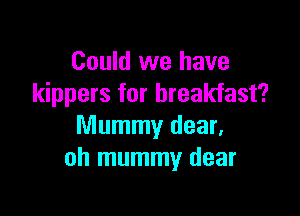 Could we have
kippers for breakfast?

Mummy dear,
oh mummy dear