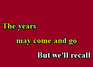 The years

may come and go

But we'll recall