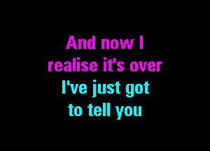 And now I
realise it's over

I've just got
to tell you