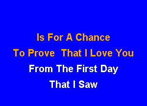 Is For A Chance
To Prove That I Love You

From The First Day
That I Saw