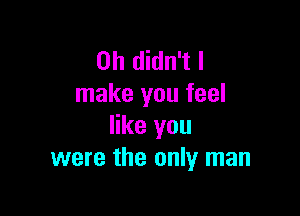 0h didn't I
make you feel

like you
were the only man