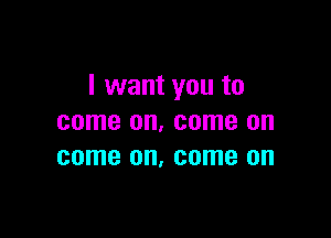I want you to

come on. come on
come on, come on