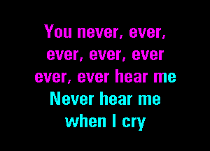 You never, ever.
ever, ever, ever

ever, ever hear me
Never hear me
when I cry