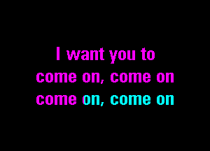 I want you to

come on. come on
come on, come on
