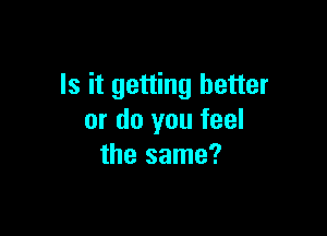 Is it getting better

or do you feel
the same?