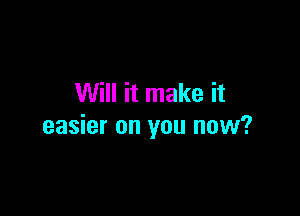 Will it make it

easier on you now?