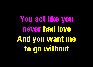 You act like you
never had love

And you want me
to go without