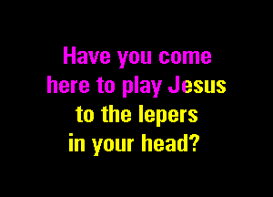 Have you come
here to play Jesus

to the lepers
in your head?