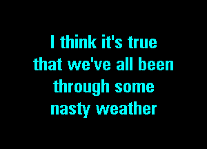 I think it's true
that we've all been

through some
nasty weather