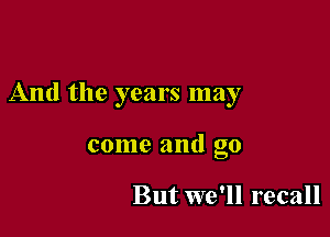 And the years may

come and go

But we'll recall