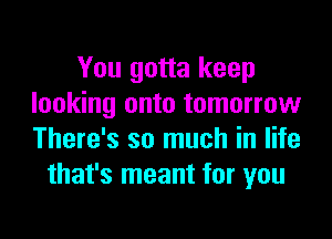 You gotta keep
looking onto tomorrow

There's so much in life
that's meant for you