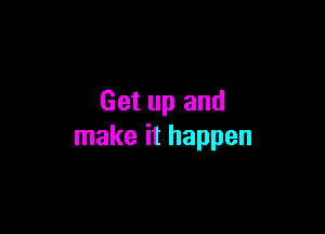Get up and

make it happen