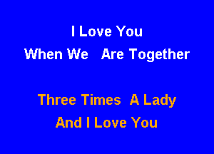 I Love You
When We Are Together

Three Times A Lady
And I Love You