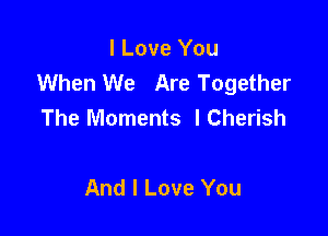 I Love You
When We Are Together
The Moments lCherish

And I Love You