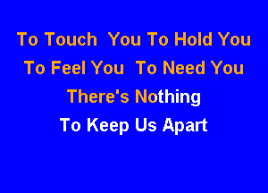 To Touch You To Hold You
To Feel You To Need You

There's Nothing
To Keep Us Apart