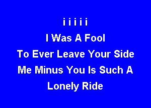 lWas A Fool

To Ever Leave Your Side
Me Minus You Is Such A
Lonely Ride