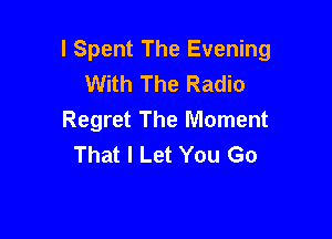 l Spent The Evening
With The Radio

Regret The Moment
That I Let You Go