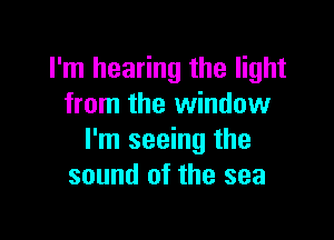 I'm hearing the light
from the window

I'm seeing the
sound of the sea