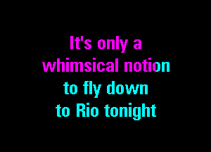 It's only a
whimsical notion

to fly down
to Rio tonight