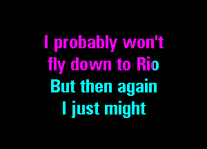 I probably won't
fly down to Rio

But then again
I just might