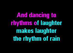 And dancing to
rhythms of laughter

makes laughter
the rhythm of rain