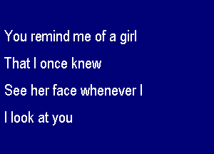 You remind me of a girl

That I once knew
See her face wheneverl

I look at you