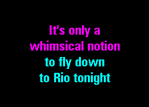 It's only a
whimsical notion

to fly down
to Rio tonight