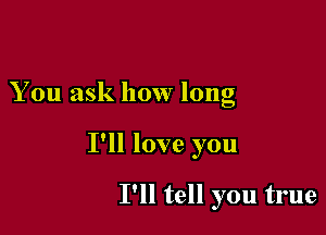 You ask how long

I'll love you

I'll tell you true