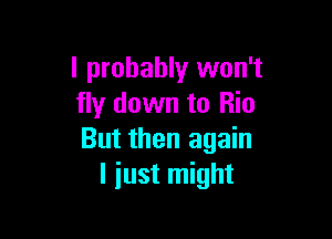 I probably won't
fly down to Rio

But then again
I just might