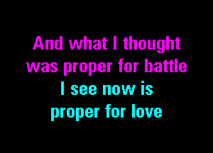 And what I thought
was proper for battle

I see now is
proper for love