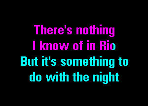 There's nothing
I know of in Rio

But it's something to
do with the night