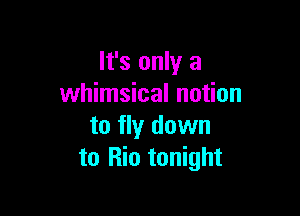 It's only a
whimsical notion

to fly down
to Rio tonight