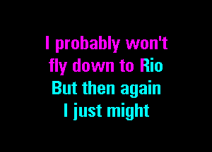 I probably won't
fly down to Rio

But then again
I just might