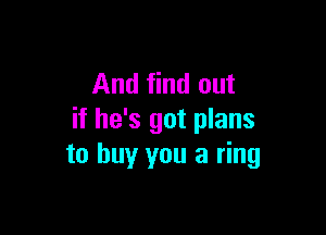 And find out

if he's got plans
to buy you a ring
