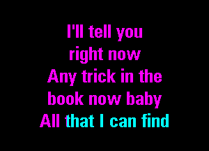 I'll tell you
right now

Any trick in the
book now baby
All that I can find