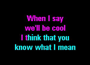 When I say
we'll be cool

I think that you
know what I mean