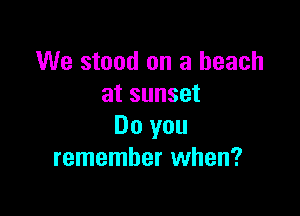 We stood on a beach
at sunset

Do you
remember when?