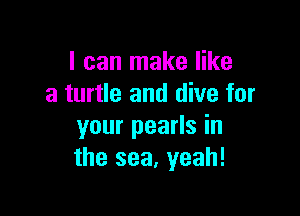 I can make like
a turtle and dive for

your pearls in
the sea, yeah!
