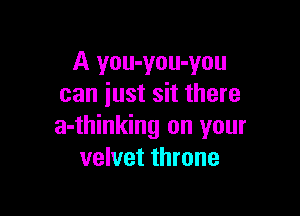 A you-you-you
can just sit there

a-thinking on your
velvet throne