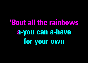 'Bout all the rainbows

a-you can a-have
for your own