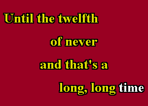Until the twelfth

of never

and that's a

long, long tune