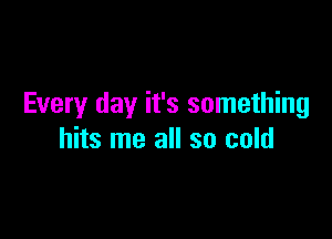 Every day it's something

hits me all so cold