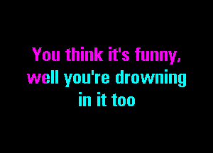 You think it's funny,

well you're drowning
in it too