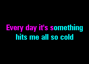 Every day it's something

hits me all so cold