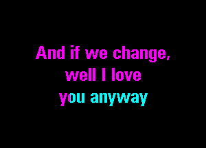 And if we change,

well I love
you anyway