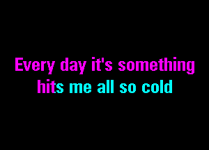 Every day it's something

hits me all so cold