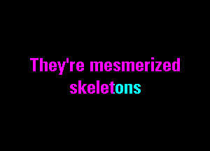 They're mesmerized

skeletons