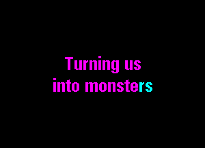 Turning us

into monsters