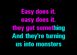 Easy does it,
easy does it,

they got something
And they're turning
us into monsters