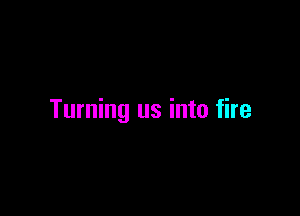 Turning us into fire